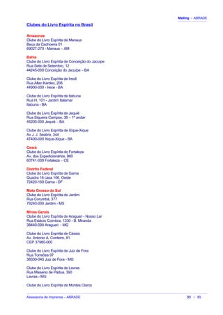 Mailing - ABRADE
Clubes do Livro Espírita no Brasil
Amazonas
Clube do Livro Espírita de Manaus
Beco da Cachoeira 01
69027-270 - Manaus – AM
Bahia
Clube do Livro Espírita de Conceição do Jacuípe
Rua Sete de Setembro, 12
44245-000 Conceição do Jacuípe – BA
Clube do Livro Espírita de Irecê
Rua Allan Kardec, 206
44900-000 - Irece - BA
Clube do Livro Espírita de Itabuna
Rua H, 101 - Jardim Italamar
Itabuna - BA
Clube do Livro Espírita de Jequié
Rua Siqueira Campos, 38 – 1º andar
45200-000 Jequié – BA
Clube do Livro Espírita de Xique-Xique
Av J. J. Seabra, 344
47400-000 Xique-Xique - BA
Ceará
Clube do Livro Espírita de Fortaleza
Av. dos Expedicionários, 960
60741-000 Fortaleza – CE
Distrito Federal
Clube do Livro Espírita de Gama
Quadra 16 casa 106, Oeste
72420-160 Gama - DF
Mato Grosso do Sul
Clube do Livro Espírita de Jardim
Rua Corumbá, 377
79240-000 Jardim - MS
Minas Gerais
Clube do Livro Espírita de Araguari - Nosso Lar
Rua Estácio Coimbra, 1330 - B. Miranda
38440-000 Araguari - MG
Clube do Livro Espírita de Cássia
Av. Antonio A. Cordeiro, 81
CEP 37980-000
Clube do Livro Espírita de Juiz de Fora
Rua Torreões 97
36030-040 Juiz de Fora - MG
Clube do Livro Espírita de Lavras
Rua Misseno de Pádua, 390
Lavras - MG
Clube do Livro Espírita de Montes Claros
Assessoria de Imprensa – ABRADE 33 / 85
 