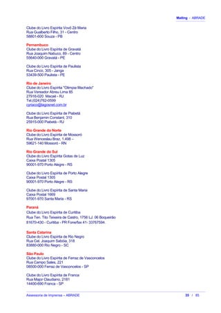 Mailing - ABRADE
Clube do Livro Espírita Vovô Zé Maria
Rua Gualberto Filho, 31 - Centro
58801-600 Souza - PB
Pernambuco
Clube do Livro Espírita de Gravatá
Rua Joaquim Nabuco, 89 - Centro
55640-000 Gravatá - PE
Clube do Livro Espírita de Paulista
Rua Cinco, 305 - Janga
53439-500 Paulista - PE
Rio de Janeiro
Clube do Livro Espírita "Olimpia Machado"
Rua Vereador Abreu Lima 85
27916-020 Macaé - RJ
Tel.(024)762-0599
cyriaco@lagosnet.com.br
Clube do Livro Espírita de Piabetá
Rua Benjamin Constant, 310
25915-000 Piabetá - RJ
Rio Grande do Norte
Clube do Livro Espírita de Mossoró
Rua Wenceslau Braz, 1.498 –
59621-140 Mossoró - RN
Rio Grande do Sul
Clube do Livro Espírita Gotas de Luz
Caixa Postal 1305
90001-970 Porto Alegre - RS
Clube do Livro Espírita de Porto Alegre
Caixa Postal 1305
90001-970 Porto Alegre - RS
Clube do Livro Espírita de Santa Maria
Caixa Postal 1669
97001-970 Santa Maria - RS
Paraná
Clube do Livro Espírita de Curitiba
Rua Ten. Tito Teixeira de Castro, 1756 LJ. 06 Boqueirão
81670-430 - Curitiba - PR Fone/fax 41- 33767594.
Santa Catarina
Clube do Livro Espírita de Rio Negro
Rua Cel. Joaquim Sabóia, 318
83880-000 Rio Negro - SC
São Paulo
Clube do Livro Espírita de Ferraz de Vasconcelos
Rua Campo Sales, 221
08500-000 Ferraz de Vasconcelos - SP
Clube do Livro Espírita de Franca
Rua Major Claudiano, 2181
14400-690 Franca - SP
Assessoria de Imprensa – ABRADE 35 / 85
 