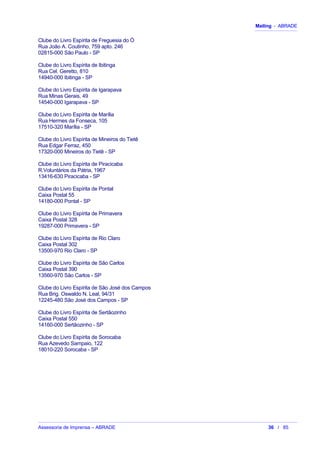 Mailing - ABRADE
Clube do Livro Espírita de Freguesia do Ó
Rua João A. Coutinho, 759 apto. 246
02815-000 São Paulo - SP
Clube do Livro Espírita de Ibitinga
Rua Cel. Geretto, 810
14940-000 Ibitinga - SP
Clube do Livro Espírita de Igarapava
Rua Minas Gerais, 49
14540-000 Igarapava - SP
Clube do Livro Espírita de Marília
Rua Hermes da Fonseca, 105
17510-320 Marília - SP
Clube do Livro Espírita de Mineiros do Tietê
Rua Edgar Ferraz, 450
17320-000 Mineiros do Tietê - SP
Clube do Livro Espírita de Piracicaba
R.Voluntários da Pátria, 1967
13416-630 Piracicaba - SP
Clube do Livro Espírita de Pontal
Caixa Postal 55
14180-000 Pontal - SP
Clube do Livro Espírita de Primavera
Caixa Postal 328
19287-000 Primavera - SP
Clube do Livro Espírita de Rio Claro
Caixa Postal 302
13500-970 Rio Claro - SP
Clube do Livro Espírita de São Carlos
Caixa Postal 390
13560-970 São Carlos - SP
Clube do Livro Espírita de São José dos Campos
Rua Brig. Oswaldo N. Leal, 94/31
12245-480 São José dos Campos - SP
Clube do Livro Espírita de Sertãozinho
Caixa Postal 550
14160-000 Sertãozinho - SP
Clube do Livro Espírita de Sorocaba
Rua Azevedo Sampaio, 122
18010-220 Sorocaba - SP
Assessoria de Imprensa – ABRADE 36 / 85
 