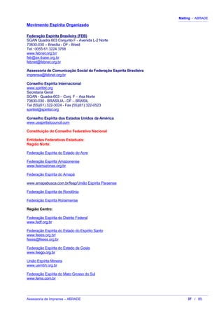 Mailing - ABRADE
Movimento Espírita Organizado
Federação Espírita Brasileira (FEB)
SGAN Quadra 603 Conjunto F - Avenida L-2 Norte
70830-030 – Brasília - DF - Brasil
Tel.: 0055 61 3224 3768
www.febnet.org.br/
feb@ax.ibase.org.br
febnet@febnet.org.br
Assessoria de Comunicação Social da Federação Espírita Brasileira
imprensa@febnet.org.br
Conselho Espírita Internacional
www.spiritist.org
Secretaria Geral
SGAN - Quadra 603 – Conj. F – Asa Norte
70830-030 - BRASÍLIA - DF – BRASIL
Tel (55)(61) 322-3024 - Fax (55)(61) 322-0523
spiritist@spiritist.org
Conselho Espírita dos Estados Unidos da América
www.usspiritistcouncil.com
Constituição do Conselho Federativo Nacional
Entidades Federativas Estaduais:
Região Norte:
Federação Espírita do Estado do Acre
Federação Espírita Amazonense
www.feamazonas.org.br
Federação Espírita do Amapá
www.amapabusca.com.br/feap/União Espírita Paraense
Federação Espírita de Rondônia
Federação Espírita Roraimense
Região Centro:
Federação Espírita do Distrito Federal
www.fedf.org.br
Federação Espírita do Estado do Espírito Santo
www.feees.org.br/
feees@feees.org.br
Federação Espírita do Estado de Goiás
www.feego.org.br
União Espírita Mineira
www.uembh.org.br
Federação Espírita do Mato Grosso do Sul
www.fems.com.br
Assessoria de Imprensa – ABRADE 37 / 85
 