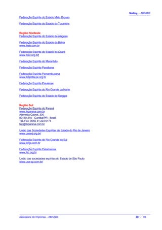 Mailing - ABRADE
Federação Espírita do Estado Mato Grosso
Federação Espírita do Estado do Tocantins
Região Nordeste:
Federação Espírita do Estado de Alagoas
Federação Espírita do Estado da Bahia
www.feeb.com.br
Federação Espírita do Estado do Ceará
www.feec.org.br[
Federação Espírita do Maranhão
Federação Espírita Paraibana
Federação Espírita Pernambucana
www.fespirita-pe.org.br
Federação Espírita Piauiense
Federação Espírita do Rio Grande do Norte
Federação Espírita do Estado de Sergipe
Região Sul:
Federação Espírita do Paraná
www.feparana.com.br
Alameda Cabral, 300
80410-210 - Curitiba/PR - Brasil
Tel./Fax: 0055 41 223 6174
fep@feparana.com.br
União das Sociedades Espíritas do Estado do Rio de Janeiro
www.useerj.org.br/
Federação Espírita do Rio Grande do Sul
www.fergs.com.br
Federação Espírita Catarinense
www.fec.org.br
União das sociedades espíritas do Estado de São Paulo
www.use-sp.com.br/
Assessoria de Imprensa – ABRADE 38 / 85
 