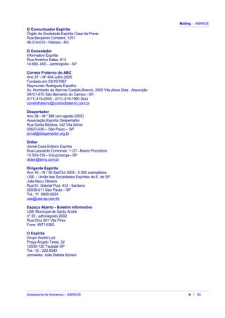 Mailing - ABRADE
O Comunicador Espírita
Órgão da Sociedade Espírita Casa da Prece
Rua Benjamin Constant, 1251
96.010-010 - Pelotas - RS
O Consolador
Informativo Espírita
Rua Américo Sales, 614
14.680 -000 - Jardinópolis - SP
Correio Fraterno do ABC
Ano 37 – Nº 404 Julho 2005
Fundado em 03/10/1967
Raymundo Rodrigues Espelho
Av. Humberto de Alencar Castelo Branco, 2955 Vila Alves Dias - Assunção
09701-970 São Bernardo do Campo - SP,
(011) 419-2939 - (011) 419-1960 (fax)
correiofraterno@correiofraterno.com.br
Despertador
Ano 38 – N.º 388 (em agosto 2002)
Associação Espírita Despertador
Rua Santa Bibiana, 342 Vila Sônia
05627-030 – São Paulo – SP
jornal@despertador.org.br
Didier
Jornal Casa Editora Espírita
Rua Leonardo Comomar, 1127 - Bairro Pozzobon
15.503-135 - Votuporanga - SP
didier@terra.com.br
Dirigente Espírita
Ano 16 – N.º 90 Set/Out 2005 - 5.000 exemplares
USE – União das Sociedades Espíritas do E. de SP
Julia Nezu Oliveira
Rua Dr. Gabriel Piza, 433 - Santana
02036-011 São Paulo – SP
Tel.: 11 6950-6554
use@use-sp.com.br
Espaço Aberto - Boletim informativo
USE Municipal de Santo André
nº 35 - julho/agosto 2002
Rua Chuí 801 Vila Pires
Fone: 4971.6392
O Espírita
Grupo André Luiz
Praça Ângelo Testa, 32
12030-120 Taubaté SP
Tel.: 12 - 222.8342
Jornalista: João Batista Bonani
Assessoria de Imprensa – ABRADE 4 / 85
 