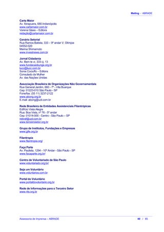 Mailing - ABRADE
Carta Maior
Av. Ibirapuera, 680 Indianópolis
www.cartamaior.com.br
Verena Glass – Editora
redação@cartamaior.com.br
Cenário Setorial
Rua Ramos Batista, 333 – 9º andar V. Olímpia
04552-020
Marina Shimamoto
www.investnews.com.br
Jornal Cidadania
Av. Bem te vi, 333 cj. 13
www.fundacaobunge.org.br
lucc@lucc.com.br
Sonia Cociuffo – Editora
Consulado da Mulher
Av. das Nações Unidas
Associação Brasileira de Organizações Não Governamentais
Rua General Jardim, 660 - 7º - Vila Buarque
Cep: 01223-010 São Paulo - SP
Fone/fax: (55 11) 3237-2122
www.abong.org.br
E.mail: abong@uol.com.br
Rede Brasileira de Entidades Assistenciais Filantrópicas
Edifício Vista Alegre
Rua: Boa Vista, nº 76 - 5º andar
Cep: 01014-000 - Centro - São Paulo – SP
rebraf@uol.com.br
www.terceirosetor.org.br
Grupo de Institutos, Fundações e Empresas
www.gife.org.br
Filantropia
www.filantropia.org/
Faça Parte
Av. Paulista, 1294 - 10º Andar - São Paulo - SP
www.facaparte.org.br/
Centro de Voluntariado de São Paulo
www.voluntariado.org.br/
Seja um Voluntário
www.voluntarios.com.br
Portal do Voluntário
www.portaldovoluntario.org.br
Rede de Informações para o Terceiro Setor
www.rits.org.br
Assessoria de Imprensa – ABRADE 40 / 85
 