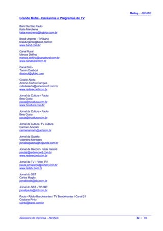 Mailing - ABRADE
Grande Mídia - Emissoras e Programas de TV
Bom Dia São Paulo
Katia Marchena
katia.marchena@tvglobo.com.br
Brasil Urgente - TV Band
brasilurgente@band.com.br
www.band.com.br
Canal Rural
Marcos Delfino
marcos.delfino@canalrural.com.br
www.canalrural.com.br
Canal Sírio
Tamim Daaboul
daaboul@globo.com
Cidade Alerta
Antonio Carlos Campos
cidadealerta@rederecord.com.br
www.rederecord.com.br
Jornal da Cultura - Pauta
Beto Costa
pauta@tvcultura.com.br
www.tvcultura.com.br
Jornal da Cultura - Pauta
Beto Costa
pauta@tvcultura.com.br
Jornal da Cultura, TV Cultura
Carmen Amorim
carmenamorin@uol.com.br
Jornal da Gazeta
Valentina Menezes
jornaldagazeta@tvgazeta.com.br
Jornal da Record - Rede Record
pautajr@rederecord.com.br
www.rederecord.com.br
Jornal da TV - Rede TV!
pauta.jornalismo@redetv.com.br
www.redetv.com.br
Jornal do SBT
Carlos Maglio
jornaldosbt@sbt.com.br
Jornal do SBT - TV SBT
jornalpauta@sbt.com.br
Pauta - Rádio Bandeirantes / TV Bandeirantes / Canal 21
Cristiane Pinto
cpinto@band.com.br
Assessoria de Imprensa – ABRADE 42 / 85
 