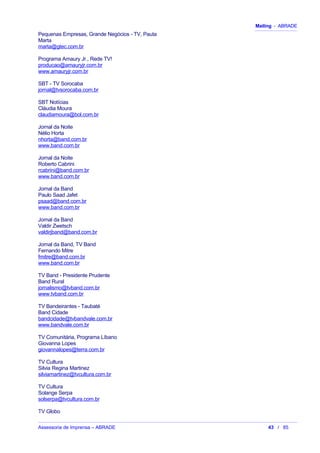 Mailing - ABRADE
Pequenas Empresas, Grande Negócios - TV, Pauta
Marta
marta@gtec.com.br
Programa Amaury Jr., Rede TV!
producao@amauryjr.com.br
www.amauryjr.com.br
SBT - TV Sorocaba
jornal@tvsorocaba.com.br
SBT Notícias
Cláudia Moura
claudiamoura@bol.com.br
Jornal da Noite
Nélio Horta
nhorta@band.com.br
www.band.com.br
Jornal da Noite
Roberto Cabrini
rcabrini@band.com.br
www.band.com.br
Jornal da Band
Paulo Saad Jafet
psaad@band.com.br
www.band.com.br
Jornal da Band
Valdir Zwetsch
valdirjband@band.com.br
Jornal da Band, TV Band
Fernando Mitre
fmitre@band.com.br
www.band.com.br
TV Band - Presidente Prudente
Band Rural
jornalismo@tvband.com.br
www.tvband.com.br
TV Bandeirantes - Taubaté
Band Cidade
bandcidade@tvbandvale.com.br
www.bandvale.com.br
TV Comunitária, Programa Líbano
Giovanna Lopes
giovannalopes@terra.com.br
TV Cultura
Silvia Regina Martinez
silviamartinez@tvcultura.com.br
TV Cultura
Solange Serpa
solserpa@tvcultura.com.br
TV Globo
Assessoria de Imprensa – ABRADE 43 / 85
 