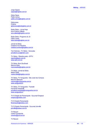 Mailing - ABRADE
Jorge Zappia
zappia@tvglobo.com.br
Globo News
Pablo Uchoa
pablo.uchoa@tvglobo.com.br
Globonews
Cristina
globonews@redeglobo.com.br
Rede Globo - Jornal Hoje
Ana Cristina Vallada
ana.vallada@tvglobo.com.br
Rede Globo, Programa do Jô
Fábio Lopes
fabio.lopes@tvglobo.com.br
Jornal da Globo
Cristiana Von Randow
cristiana.randow@tvglobo.com.br
Tem Notícias - TV Globo - Sorocaba
jornalismo.sor@tvtem.com
TV Globo - Ribeirão preto - EPTV
reportrp@eptv.com.br
www.eptv.com.br
TV Globo, Bom Dia Brasil
Marcos Aidar
marcosaidar@tvglobo.com.br
TV Globo, Jornal da Globo
Marta Cibeli
marta.cibeli@tvglobo.com.br
TV Globo, TV Vanguarda - São José dos Campos
Maurino Marques
maurino@tvvanguarda.com.br
www.vanguarda.tv
TV Globo, TV Vanguarda - Taubaté
Fernando Passarelli
jornalismo.taubate@tvvanguarda.com.br
www.vanguarda.tv
TV O Estado de Florianópolis - Sucursal Chapecó
chapeco@redesc.com
TV O Estado Florianópolis
florianopolis@redesc.com
TV O Estado Florianópolis - Sucursal Joinville
joinville@redesc.com.br
TV Record
Carlos Cavalcante
cavarec@uol.com.br
TV Record
Assessoria de Imprensa – ABRADE 44 / 85
 