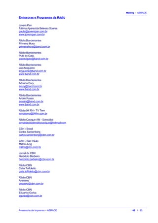Mailing - ABRADE
Emissoras e Programas de Rádio
Jovem Pan
Fátima Aparecida Belesso Soares
pauta@jovempan.com.br
www.jovempan.com.br
Rádio Bandeirantes
Primeira Hora
primeirahora@band.com.br
Rádio Bandeirantes
Pulo do Gato,
pulodogato@band.com.br
Rádio Bandeirantes
Luis Nogueira
lnogueira@band.com.br
www.band.com.br
Rádio Bandeirantes
Adriana Cury
acury@band.com.br
www.band.com.br
Rádio Bandeirantes
André Russo
arusso@band.com.br
www.band.com.br
Rádio 94 FM - TV Tem
jornalismo@94fm.com.br
Rádio Cacique AM - Sorocaba
jornaldacidaderadiocacique@hotmail.com
CBN - Brasil
Carlos Sardenberg
carlos.sardenberg@cbn.com.br
CBN - São Paulo
Milton Jung
milton@cbn.com.br
Jornal da CBN
Heródoto Barbeiro
herodoto.barbeiro@cbn.com.br
Rádio CBN
Catia Toffoletto
catia.toffoletto@cbn.com.br
Rádio CBN
Anselmo
dequero@cbn.com.br
Rádio CBN
Eduardo Gorba
egorba@cbn.com.br
Assessoria de Imprensa – ABRADE 46 / 85
 