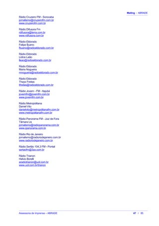 Mailing - ABRADE
Rádio Cruzeiro FM - Sorocaba
jornalismo@cruzeirofm.com.br
www.cruzeirofm.com.br
Rádio Difusora Fm
rdifusora@terra.com.br
www.rdifusora.com.br
Rádio Eldorado
Felipe Bueno
fbueno@radioeldorado.com.br
Rádio Eldorado
Lidice Leão
lleao@radioeldorado.com.br
Rádio Eldorado
Maíra Nogueira
mnogueira@radioeldorado.com.br
Rádio Eldorado
Thays Freitas
tfreitas@radioeldorado.com.br
Rádio Jovem - FM - Itajubá
jovemfm@jovemfm.com.br
www.jovemfm.com.br
Rádio Metropolitana
Daniel Vito
danielvito@metropolitanafm.com.br
www.metropolitanafm.com.br
Rádio Panorama FM - Juiz de Fora
Tâmara Lis
jornalismo@radiopanorama.com.br
www.ipanorama.com.br
Rádio Rio de Janeiro
jornalismo@radioriodejaneiro.com.br
www.radioriodejaneiro.com.br
Rádio Sertão 104,3 FM - Pontal
sertaofm@3ax.com.br
Rádio Trianon
Helvio Borelli
aradiotrianon@uol.com.br
www.uol.com.br/trianon
Assessoria de Imprensa – ABRADE 47 / 85
 