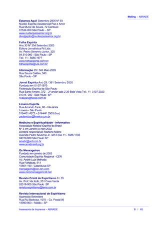 Mailing - ABRADE
Estamos Aqui! Setembro 2005 Nº 93
Núcleo Espírita Assistencial Paz e Amor
Rua Muniz de Souza, 72 Cambuci
01534-000 São Paulo – SP
www.nucleopazeamor.org.br
divulgação@nucleopazeamor.org.br
Folha Espírita
Ano 30 Nº 354 Setembro 2003
Editora Jornalística Fé Ltda.
Av. Pedro Severino Junior, 325
04.310-060 - São Paulo - SP
Tel.: 11 - 5585.1977
www.folhaespirita.com.br/
folhaespirita@uol.com.br
Informação 29 / 343 Maio 2005
Rua Souza Caldas, 343
São Paulo - SP
Jornal Espírita Ano 28 / 361 Setembro 2005
Fundado em 01/07/1975
Federação Espírita de São Paulo
Rua Santo Amaro, 372 – 2º andar sala 2-29 Bela Vista Tel.: 11 3107-2023
01315- 000 - São Paulo- SP
redação@feesp.com.br
Limeira Espírita
Rua Armindo Tank, 80 - Vila Anita
Limeira - São Paulo
019-451.4272 – 019-441.2903 (fax)
paulavictor@limeira.com.br
Medicina e Espiritualidade - Informativo
Associação Médico-Espírita do Brasil
Nº 3 em Janeiro a Abril 2002
Diretora responsável: Marlene Nobre
Avenida Pedro Severino Jr, 325 Fone 11 - 5585.1703
04310-080 São Paulo SP
amebr@uol.com.br
www.amebrasil.org.br
Os Mensageiros
Fundado em janeiro de 2003
Comunidade Espírita Regional - CER
At.: André Luiz Melhado
Rua Fortaleza, 911
15801-190 - Catanduva-SP
mensageiro@cer.zzn.com
www.ceromensageiro.kit.net
Revista Cristã de Espiritismo 6 / 35
Av. Prof. Ida Kolb, 551 Casa Verde
02518-000 São Paulo SP
revista.espiritismo@terra.com.br
Revista Internacional de Espiritismo
Aparecido Belvedere
Rua Rui Barbosa, 1070 – Cx. Postal 09
15990-903 – Matão - SP
Assessoria de Imprensa – ABRADE 5 / 85
 