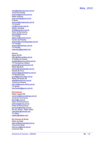 Mailing - ABRADE
cbnjp@sistemacorreio.com.br
Jornal da Paraíba
redacao@jpbonline.com.br
Rádio Arapuan
radioverdade@uol.com.br
O Norte
redacao@jornalonorte.com.br
TV Correio
ruth@tvcorreio.com.br
Rádio Liberdade
fm99@openline.com.br
Diário de Borborema
editordb@db.com.br
TV O Norte
telejornal@onorte.com.br
Correio da Paraíba
redacao@correiodaparaiba.com.br
TV Tambaú
redacao@tvtambau.com.br
TV Paraíba
redacaocg@paraiba.tv.br
Paraná
Rádio 98 FM
98fm@98fmcuritiba.com.br
O Estado do Paraná
oestado@parana-online.com.br
TV Paranaense (Globo)
pautapr@tvparanaense.tv.br
Rádio Banda B
plantão@radiobandab.com.br
Gazeta do Povo
redacao@gazetadopovo.com.br
TV Bandeirantes
jornal@bandcuritiba.com.br
Rádio FM Studio 96
wille@96radiorock.com.br
Tribuna do Paraná
tribuna@parana-online.com.br
TV Iguaçu
tribunanatv@gpcom.com.br
Pernambuco
Rádio Caetés FM
comercial@associadospe.com.br
Jornal do Commercio
benira@jc.com.br
Diário de Pernambuco
editores@dpnet.com.br
Folha de Pernambuco
henrique@folhape.com.br
Rio de Janeiro Rádio Globo
radioglobo@hotmail.com
TV Globo
tvglobo@tvglobo.com
Rio Grande do Norte
Diário de Natal
albimar@diariodenatal.com.br
Tribuna do Norte
tribuna.nat@terra.com.br
Jornal de Hoje
Assessoria de Imprensa – ABRADE 50 / 85
 