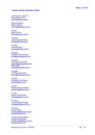 Mailing - ABRADE
- Outros Jornais e Revistas - Brasil
Jornal da Dez - Canal 21
Simão Pedro Schölz
jornal10@rede21.com.br
Rede @ Telecom
Nelson Valêncio
valencio@intelpress.com.br
Vencer!
Maria de Lima
releases@vencer.com.br
A Cidade
Juracy Lopes Camargo
acidade@netsite.com.br
A Crítica
Arauna Brianezi
redacao@acritica.com.br
A Gazeta
Waldemir Felix da Costa
jornal@gazetadigital.com.br
A Gazeta
José Antonio Sarcinelli
jsarcinelli@redegazeta.com.br
Sérgio Egito
segito@redegazeta.com.br
A Gazeta
Tanit Figueiredo Mario
tsouza@redegazeta.com.br
A Notícia
Domingos Sávio Aquino
executivo@an.com.br
A Tarde
Alberto de Souza Oliveira
economia@atarde.com.br
A Tarde
Eliezer Varjão Bomfim
materias@atarde.com.br
A Tribuna
Luciano Roberto Rangel
rangel@redetribuna.com.br
A Tribuna
Marcio Calves
redacao.sto@atribuna.com.br
www.atribuna.com.br
A Tribuna, Brasil / Mundo
Giselda Cardone Braz
redacao.sto@atribuna.com.br
www.atribuna.com.br
Assessoria de Imprensa – ABRADE 52 / 85
 