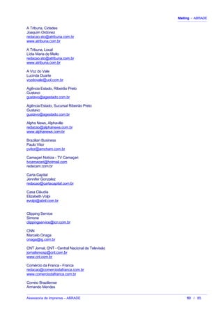Mailing - ABRADE
A Tribuna, Cidades
Joaquim Ordonez
redacao.sto@atribuna.com.br
www.atribuna.com.br
A Tribuna, Local
Lídia Maria de Mello
redacao.sto@atribuna.com.br
www.atribuna.com.br
A Voz do Vale
Lucinda Duarte
vozdovale@uol.com.br
Agência Estado, Ribeirão Preto
Gustavo
gustavo@agestado.com.br
Agência Estado, Sucursal Ribeirão Preto
Gustavo
gustavo@agestado.com.br
Alpha News, Alphaville
redacao@alphanews.com.br
www.alphanews.com.br
Brazilian Business
Paulo Vitor
pvitor@amcham.com.br
Camaçari Notícia - TV Camaçari
tvcamacari@hotmail.com
redecam.com.br
Carta Capital
Jennifer Gonzalez
redacao@cartacapital.com.br
Casa Cláudia
Elizabeth Volpi
evolpi@abril.com.br
Clipping Service
Simone
clippingservice@icn.com.br
CNN
Marcelo Onaga
onaga@ig.com.br
CNT Jornal, CNT - Central Nacional de Televisão
jornalismosp@cnt.com.br
www.cnt.com.br
Comércio da Franca - Franca
redacao@comerciodafranca.com.br
www.comerciodafranca.com.br
Correio Braziliense
Armando Mendes
Assessoria de Imprensa – ABRADE 53 / 85
 