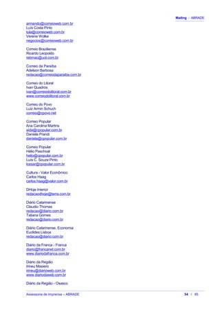Mailing - ABRADE
armando@correioweb.com.br
Luís Costa Pinto
lula@correioweb.com.br
Verene Wolke
negocios@correioweb.com.br
Correio Braziliense
Ricardo Leopoldo
rebmac@uol.com.br
Correio da Paraíba
Adelson Barbosa
redacao@correiodaparaiba.com.br
Correio do Litoral
Ivan Quadros
ivan@correiodolitoral.com.br
www.correiodolitoral.com.br
Correio do Povo
Luiz Armin Schuch
correio@cpovo.net
Correio Popular
Ana Carolina Martins
aida@cpopular.com.br
Daniela Prandi
daniela@cpopular.com.br
Correio Popular
Hélio Paschoal
helio@cpopular.com.br
Luís C. Souza Pinto
lcesar@cpopular.com.br
Cultura - Valor Econômico
Carlos Haag
carlos.haag@valor.com.br
DHoje Interior
redacaodhoje@terra.com.br
Diário Catarinense
Claudio Thomas
redacao@diario.com.br
Tatiana Gomes
redacao@diario.com.br
Diário Catarinense, Economia
Euclides Lisboa
redacao@diario.com.br
Diário da Franca - Franca
diario@francanet.com.br
www.diariodafranca.com.br
Diário da Região
Irineu Masiero
irineu@diarioweb.com.br
www.diariodaweb.com.br
Diário da Região - Osasco
Assessoria de Imprensa – ABRADE 54 / 85
 