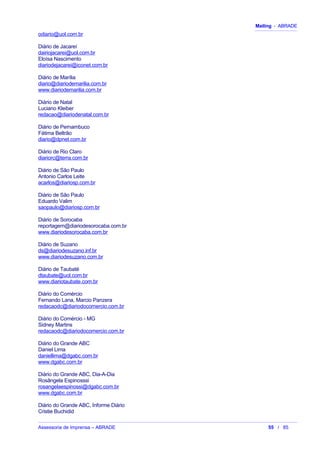 Mailing - ABRADE
odiario@uol.com.br
Diário de Jacareí
dairiojacarei@uol.com.br
Eloísa Nascimento
diariodejacarei@iconet.com.br
Diário de Marília
diario@diariodemarilia.com.br
www.diariodemarilia.com.br
Diário de Natal
Luciano Kleiber
redacao@diariodenatal.com.br
Diário de Pernambuco
Fátima Beltrão
diario@dpnet.com.br
Diário de Rio Claro
diariorc@terra.com.br
Diário de São Paulo
Antonio Carlos Leite
acarlos@diariosp.com.br
Diário de São Paulo
Eduardo Valim
saopaulo@diariosp.com.br
Diário de Sorocaba
reportagem@diariodesorocaba.com.br
www.diariodesorocaba.com.br
Diário de Suzano
ds@diariodesuzano.inf.br
www.diariodesuzano.com.br
Diário de Taubaté
dtaubate@uol.com.br
www.diariotaubate.com.br
Diário do Comércio
Fernando Lana, Marcio Panzera
redacaodc@diariodocomercio.com.br
Diário do Comércio - MG
Sidney Martins
redacaodc@diariodocomercio.com.br
Diário do Grande ABC
Daniel Lima
daniellima@dgabc.com.br
www.dgabc.com.br
Diário do Grande ABC, Dia-A-Dia
Rosângela Espinosssi
rosangelaespinossi@dgabc.com.br
www.dgabc.com.br
Diário do Grande ABC, Informe Diário
Cristie Buchidid
Assessoria de Imprensa – ABRADE 55 / 85
 