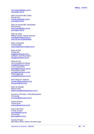 Mailing - ABRADE
informediario@dgabc.com.br
www.dgabc.com.br
Diário do Grande ABC, Online
Marcelo Ruiz
marceloruiz@dgabc.com.br
www.dgabc.com.br
Diário do Grande ABC, Setecidades
Rita Camacho
ritacamacho@dgabc.com.br
www.dgabc.com.br
Diário do Litoral
Melissa Canadá, Tatyane Casemiro
editor@diariodolitoral.com.br
www.uol.com.br/diariodolitoral
Diário do Nordeste
Francisco Bilas
redacao@diariodonordeste.com.br
Diário do Pará
Celival Lobo
plug@diariodopara.com.br
Guilherme José Maues Barra
plug@diariodopara.com.br
Diário do Povo
Ivaci Evangelista de Oliveira
ivaci@diariodopovo.com.br
Luís C. Souza Pinto
lcesar@diariodopovo.com.br
Paulo César Lizardo
paulo@dairiodopovo.com.br
Paulo Faggionato
paulof@diariodopovo.com.br
Diário Regional - Diadema
jornalismo@grupoabcd.com.br
www.grupoabcd.com.br
Direto da Redação
Eliakim Araújo
eliakimaraujo@diretodaredacao.com.br
Economia- Informática - Folha Metropolitana
Vito Zanella
economia@folhametro.com.br
Estado de Minas
Teresa Caran
redacao@estaminas.com.br
Exame São Paulo
Ernesto Yoshida
eyoshida@abril.com.br
Lea Jamous
ljamous@abril.com.br
Expresso Popular
Nilce Maria, Márcio Calves, Fernanda Lopes
Assessoria de Imprensa – ABRADE 56 / 85
 