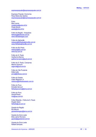 Mailing - ABRADE
expressopopular@expressopopular.com.br
Expresso Popular, Economia
Rosa Maria dos Santos
expressopopular@expressopopular.com.br
Extra
Max Leone
maxleone@extra.inf.br
Paola Moura
paola@extra.inf.br
Folha da Região - Araçatuba
folhareg@folhanet.com.br
www.folhadaregiao.com
Folha de Alphaville
redacao@folhadealphaville.com.br
www.folhadealphaville.com.br
Folha de Rio Preto
redacao@frp.com.br
www.frp.com.br
Folha de S. Paulo
Guilherme Barros
guilherme.barros@uol.com.br
Folha de S. Paulo, Campinas
Marina Avancini
regional@uol.com.br
Folha de Vila Prudente
Kátia Leite
jornal@folhavp.com.br
Folha do Estado
Celso Bejarano Jr.
redacao@folhadoestado.com.br
Folha do Povo
Edvaldo Itencurt
folhadopovoms@terra.com.br
Folha do Povo
Daniel Pedra
ms@zaz.com.br
Folha Ribeirão - Folha de S. Paulo
Ângelo Satre
folharib@uol.com.br
Gazeta da Região
Rui Moura
gazetadaregiao@terra.com.br
Gazeta da Zona Leste
Brás Jaime Romano
gazeta@gazetanet.com.br
Gazeta da Zona Leste
Rafael Sampaio
Assessoria de Imprensa – ABRADE 57 / 85
 