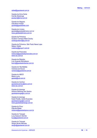 Mailing - ABRADE
rafael@gazetanet.com.br
Gazeta da Zona Norte
Camila Alvarenga
pautazn@terra.com.br
Gazeta de Alagoas
Claudemir Araújo
gazeta@gazetaweb.com
Gazeta de Limeira
gazeta@gazetadelimeira.com.br
www.gazetadelimeira.com.br
Gazeta de Pinheiros
Gustavo Campos Maia Caiuby
caiubygustavo@ig.com.br
Gazeta de Pinheiros, São Paulo News Lapa
Nelson Soldá
materias@grupo1.com.br
Gazeta de Piracicaba
redacao@gazetadepiracicaba.com.br
www.rac.com.br
Gazeta de Ribeirão
Luiz Augusto Michelazzo
luizm@gazetaderibeirao.com.br
Gazeta de Vila Matilde
Vanessa de Souza
vanessa@gazetanet.com.br
Gazeta do ABCD
Maria Lucia
gazeta@uol.com.br
Gazeta do Cambuí
gazetadocambui@rac.com.br
www.rac.com.br
Gazeta do Ipiranga
Adriano Barbosa dos Santos
gazetaipiranga@rc.com.br
Gazeta do Ipiranga
Karla Peralto, André Dusicska
gazetaipiranga@rc.com.br
www.gazetadoipiranga.com.br
Gazeta do Povo
Cláudia Moller
redacao@gazetadopovo.com.br
Gazeta do Tatuapé
Lucy Kassumi Sembo
lucy@gazetanet.com.br
Gazeta do Tatuapé
Sérgio Murilo Mendes
sergio@gazetanet.com.br
Assessoria de Imprensa – ABRADE 58 / 85
 
