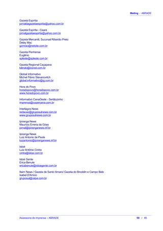 Mailing - ABRADE
Gazeta Espírita
jornaldagazetaespirita@yahoo.com.br
Gazeta Espírita - Ceará
jornalgazetaespirita@yahoo.com.br
Gazeta Mercantil, Sucursal Ribeirão Preto
Delay Mac
gzmrao@netsite.com.br
Gazeta Penhense
Eugênio
spleste@spleste.com.br
Gazeta Regional Caçapava
kilinski@iconet.com.br
Global Informativo
Michel Flávio Stevanovitch
global.informativo@ig.com.br
Hora do Povo
horadopovo@horadopovo.com.br
www.horadopovo.com.br
Informativo CanaOeste - Sertãozinho
imprensa@copercana.com.br
Interlagos News
redacao@gruposulnews.com.br
www.gruposulnews.com.br
Ipiranga News
Maurício Erreria de Góes
jornal@ipiranganews.inf.br
Ipiranga News
Luiz Antonio de Paula
luizantonio@ipiranganews.inf.br
Istoé
Luiz Antônio Cintra
cintra@istoe.com.br
Istoé Gente
Erica Benute
ericabenute@istoegente.com.br
Itaim News / Gazeta de Santo Amaro/ Gazeta do Brooklin e Campo Belo
Isabel D'Amico
gruposul@cepa.com.br
Assessoria de Imprensa – ABRADE 59 / 85
 