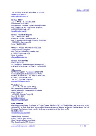 Mailing - ABRADE
Tel.: 16 282-1066 e 282-1471 - Fax: 16 282-1647
www.oclarim.com.br/
oclarim@oclarim.com.br
Revista ICESP
Ano 4 – Nº 15 – 3º Trimestre 2005
Fundada em 01/04/2002
Lar da Família Universal - Paulo Toledo Machado
Rua Guaricanga, 349 Lapa - Fone: 3834-4701
05075-030 São Paulo –SP
icesp@frontier.com.br
Revista Fidelidade Espírita
Ano 1 – Maio 2003 – Nº 8
Centro de Estudos Espíritas Nosso Lar
Rua Dr. Arnaldo de Carvalho, 555 apto. 51 Bonfim
13070-090 – Campinas – SP
Fone: (12) 3233-5596
O Trevo - Ano 32 - Nº 371 Setembro 2005
Aliança Espírita Evangélica
Rua Francisca Miquelina, 259 Bela Vista
01316-000 São Paulo – SP
Fone: 3105-5894
aliança@alianca.org.br
Revista Além da Vida
Editora Aulus Ltda.
Av. Governador Adhemar Pereira de Barros, 80
03454-070 - São Paulo - SPFone: (11) 6721-9922
O Semeador
N.º 798 Julho 2003 - Fundado em 01/03/1944
Federação Espírita do Estado de São Paulo
R. Maria de Paula 140 – 3º a. sala 11 - Bela Vista
01319-000 - São Paulo – SP
Tel.: 11 3115-5544; 3104-5245
osemeador@feesp.com.br
Verdade e Luz
Ano 17 – N.º 199 (em agosto 2002)
USE Intermunicipal de Ribeirão Preto
Diretor Secretário: José Argemiro da Silveira
Caixa Postal 827
14001-970 Ribeirão Preto – SP
Fax.: 16 610-5390
jornal@userp.org.br
http://www.userp.org.br/
Rede Boa Nova
Composta pelas Rádios Boa Nova 1450 AM (Grande São Paulo/SP) e 1080 AM (Sorocaba e parte da região
sudeste/SP), a Rede Boa Nova tem ampla programação espírita. Ligada ao Centro Espírita Nosso Lar e à
Fundação Espírita André Luiz, mantém ainda o programa semanal Boa Nova na TV.
Rádio Boa Nova
www.radioboanova.com.br
Amigo Jornal Bimestral
Centro Espírita Melo Morais
Casa Transitória Fabiano de Cristo
Rua Guaratinguetá, 555 - Crispim
Assessoria de Imprensa – ABRADE 6 / 85
 