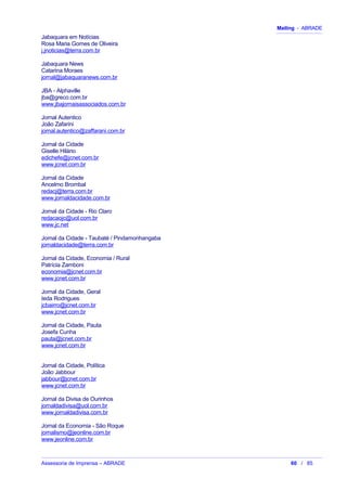 Mailing - ABRADE
Jabaquara em Notícias
Rosa Maria Gomes de Oliveira
j.jnoticias@terra.com.br
Jabaquara News
Catarina Moraes
jornal@jabaquaranews.com.br
JBA - Alphaville
jba@greco.com.br
www.jbajornaisassociados.com.br
Jornal Autentico
João Zafarini
jornal.autentico@zaffarani.com.br
Jornal da Cidade
Giselle Hilário
edichefe@jcnet.com.br
www.jcnet.com.br
Jornal da Cidade
Ancelmo Brombal
redacj@terra.com.br
www.jornaldacidade.com.br
Jornal da Cidade - Rio Claro
redacaojc@uol.com.br
www.jc.net
Jornal da Cidade - Taubaté / Pindamonhangaba
jornaldacidade@terra.com.br
Jornal da Cidade, Economia / Rural
Patrícia Zamboni
economia@jcnet.com.br
www.jcnet.com.br
Jornal da Cidade, Geral
Ieda Rodrigues
jcbairro@jcnet.com.br
www.jcnet.com.br
Jornal da Cidade, Pauta
Josefa Cunha
pauta@jcnet.com.br
www.jcnet.com.br
Jornal da Cidade, Política
João Jabbour
jabbour@jcnet.com.br
www.jcnet.com.br
Jornal da Divisa de Ourinhos
jornaldadivisa@uol.com.br
www.jornaldadivisa.com.br
Jornal da Economia - São Roque
jornalismo@jeonline.com.br
www.jeonline.com.br
Assessoria de Imprensa – ABRADE 60 / 85
 