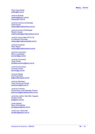 Mailing - ABRADE
Paulo Vasconcelos
politica@jb.com.br
Jornal do Butantã
materias@grupo1.com.br
www.grupo1.com.br
Jornal do Cambuci & Aclimação
André Kuchar
redacao@jornaldocambuci.com.br
Jornal do Cambui & Aclimação
Roberto Casseb
robertocasseb@jornaldocambuci.com.br
Jornal do Campo Belo ETC & Tal
Luiz Barreiro Fernandez
redacao@jornaldocampobelo.com.br
Jornal do Comércio
Pedro Maciel
redacao@jornaldocomercio.com.br
Jornal do Commercio
Maria Luiza Borges
economia@jc.com.br
Jornal do Commercio
Jorge Chaves
jornaldocommercio@jcom.com.br
Jornal do Commercio
Laurindo Ferreira
laurindo@jc.com.br
Jornal do Estado
Ana Paula Ehlert
je@jornaldoestado.com.br
Jornal do Mandaqui
Paulo Ferreira dos Santos
paulosantos@bol.com.br
Jornal do Tocantins
Andrea Reys, José Sebastião Pinheiro
jtoeconomia@jornaldotocantins.com.br
Jornal dos Jardins / Itaim Bibi / Augusta
Ronaldo Cortes
jba@greco.com.br
Jornal Jaguaré
Maria Gema Martins
jornaljaguare@osite.com.br
Jornal Livre - Monte Mor
jornallivre@plugon.com.br
Assessoria de Imprensa – ABRADE 63 / 85
 