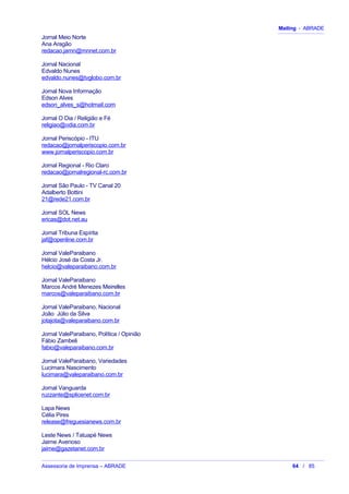 Mailing - ABRADE
Jornal Meio Norte
Ana Aragão
redacao.jamn@mnnet.com.br
Jornal Nacional
Edvaldo Nunes
edvaldo.nunes@tvglobo.com.br
Jornal Nova Informação
Edson Alves
edson_alves_s@hotmail.com
Jornal O Dia / Religião e Fé
religiao@odia.com.br
Jornal Periscópio - ITU
redacao@jornalperiscopio.com.br
www.jornalperiscopio.com.br
Jornal Regional - Rio Claro
redacao@jornalregional-rc.com.br
Jornal São Paulo - TV Canal 20
Adalberto Bottini
21@rede21.com.br
Jornal SOL News
ericas@dot.net.au
Jornal Tribuna Espírita
jaf@openline.com.br
Jornal ValeParaibano
Hélcio José da Costa Jr.
helcio@valeparaibano.com.br
Jornal ValeParaibano
Marcos André Menezes Meirelles
marcos@valeparaibano.com.br
Jornal ValeParaibano, Nacional
João Júlio da Silva
jotajota@valeparaibano.com.br
Jornal ValeParaibano, Política / Opinião
Fábio Zambeli
fabio@valeparaibano.com.br
Jornal ValeParaibano, Variedades
Lucimara Nascimento
lucimara@valeparaibano.com.br
Jornal Vanguarda
ruzzante@splicenet.com.br
Lapa News
Célia Pires
release@freguesianews.com.br
Leste News / Tatuapé News
Jaime Avenoso
jaime@gazetanet.com.br
Assessoria de Imprensa – ABRADE 64 / 85
 