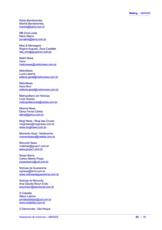 Mailing - ABRADE
Rádio Bandeirantes
Manhã Bandeirantes,
manha@band.com.br
MB Zona Leste
Mário Miano
jornalmb@terra.com.br
Meio & Mensagem
Regina Augusto, Zeca Castellar
red_mm@grupomm.com.br
Metrô News
Caco
metronews@metronews.com.br
MetroNews
Lucia Laserra
editora.geral@metronews.com.br
MetroNews
Kaco Bovi
editoria.geral@metronews.com.br
Metropolitano em Notícias
Lúcio Soares
metropolitanored@vertex.com.br
Moema News
Elena Ferrari Côrtes
elena@greco.com.br
Mogi News - Mogi das Cruzes
moginews@moginews.com.br
www.moginews.com.br
Momento Atual - Sertãozinho
momentoatual@netsite.com.br
Morumbi News
materias@grupo1.com.br
www.grupo1.com.br
Nosso Bairro
Carlos Alberto Praça
jnossobairro@uol.com.br
Notícias de Guararema
ngnews@terra.com.br
www.noticiasdeguararema.com.br
Notícias do Morumbi
Ana Cláudia Braun Endo
ana.braun@wendonet.com.br
O Cidadão
Nilson Latorre
jornalocidadao@uol.com.br
www.ocidadao.com.br
O Democrata - São Roque
Assessoria de Imprensa – ABRADE 65 / 85
 