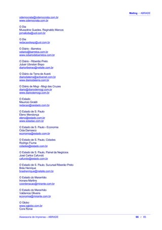 Mailing - ABRADE
odemocrata@odemocrata.com.br
www.odemocrata.com.br
O Dia
Mussoline Guedes, Reginaldo Marcos
jornalodia@uol.com.br
O Dia
redacaodiasp@uol.com.br
O Diário - Barretos
odiario@barretos.com.br
www.odiariodebarretos.com.br
O Diário - Ribeirão Preto
Jubair Ubiratan Bispo
diarioribeirao@netsite.com.br
O Diário da Terra de Avaré
diariodaterra@activenet.com.br
www.diariodaterra.com.br
O Diário de Mogi - Mogi das Cruzes
diario@diariodemogi.com.br
www.diariodemogi.com.br
O Estado
Mauricio Giraldi
redacao@oestado.com.br
O Estado de S. Paulo
Eleno Mendonça
eleno@estado.com.br
www.estadao.com.br
O Estado de S. Paulo - Economia
Cida Damasco
economia@estado.com.br
O Estado de S. Paulo, Cidades
Rodrigo Fiume
cidades@estado.com.br
O Estado de S. Paulo, Painel de Negócios
José Carlos Cafundó
cafundo@estado.com.br
O Estado de S. Paulo, Sucursal Ribeirão Preto
Brás Henrique
brashenrique@netsite.com.br
O Estado do Maranhão
Ironara Martins
coordenacao@mirante.com.br
O Estado do Maranhão
Valdenice Oliveira
economia@mirante.com.br
O Globo
www.oglobo.com.br
Cora Ronai
Assessoria de Imprensa – ABRADE 66 / 85
 