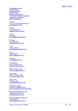 Mailing - ABRADE
cronai@oglobo.com.br
Francisco Aguiar
fca@oglobo.com.br
Aguinaldo Novo
novo@sp.oglobo.com.br
O Imparcial - Presidente Prudentes
redacao@imparcial.com.br
www.imparcial.com.br
O Liberal
Cry John, Paulo Sergio Bmemrguy
redacao@libnet.com.br
O Norte
Luiz Carlos Souza
editor@jornalonorte.com.br
O Norte
Gisa Veiga
redacao@jornalonorte.com.br
O Popular
Isanulfo Cordeiro
popular@opopular.com.br
O Poti
Luciano Kleiber
redacao@diariodenatal.com.br
O Povo
Regina Ribeiro
economia@opovo.com.br
O Repórter
oreporte@terra.com.br
O Taubateano
Alaor Fernandes Lima
otaubateano@uol.com.br
Opinião Jornal - Araras
opiniaojornal@terra.com.br
Página Leste
José de Mendonça Neto
mendoncaneto@ig.com.br
Pauta do Dia
Francelino José
pauteiro@pautadodia.com.br
Perspectiva - Santos
pespectiva.com@uol.com.br
www.novomilenio.inf.br/perspectiva.htm
Profissional & Negócios em RH
Vanderlei Abreu de Paulo
redacao@rhcentral.com.br
Programa Negócios & Soluções
Eucinéia (Néia)
eucineiaf@sebraesp.com.br
Assessoria de Imprensa – ABRADE 67 / 85
 