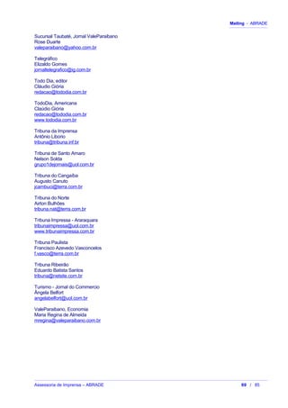 Mailing - ABRADE
Sucursal Taubaté, Jornal ValeParaibano
Rose Duarte
valeparaibano@yahoo.com.br
Telegráfico
Elizaldo Gomes
jornaltelegrafico@ig.com.br
Todo Dia, editor
Cláudio Giória
redacao@tododia.com.br
TodoDia, Americana
Claúdio Giória
redacao@tododia.com.br
www.tododia.com.br
Tribuna da Imprensa
Antônio Liborio
tribuna@tribuna.inf.br
Tribuna de Santo Amaro
Nelson Solda
grupo1dejornais@uol.com.br
Tribuna do Cangaíba
Augusto Canuto
jcambuci@terra.com.br
Tribuna do Norte
Airton Bulhões
tribuna.nat@terra.com.br
Tribuna Impressa - Araraquara
tribunaimpressa@uol.com.br
www.tribunaimpressa.com.br
Tribuna Paulista
Francisco Azevedo Vasconcelos
f.vasco@terra.com.br
Tribuna Ribeirão
Eduardo Batista Santos
tribuna@netsite.com.br
Turismo - Jornal do Commercio
Ângela Belfort
angelabelfort@uol.com.br
ValeParaibano, Economia
Maria Regina de Almeida
mregina@valeparaibano.com.br
Assessoria de Imprensa – ABRADE 69 / 85
 