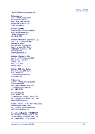 Mailing - ABRADE
12400-000 Pindamonhangaba - SP
Batuíra Jornal
Ano 7 – Nº 37 Jan/Fev 2003
Grupo Espírita Batuíra
Rua Caiubi, 1306 Perdizes
02846-190 São Paulo – SP
1.600 exemplares
Boletim CEFAAC
Centro Espírita Francisco de Assis
Rua Coronel Geretto, 810
14940-000 Ibitinga – SP
(016) 242-4985
Boletim Informativo Colmeia de Luz
Ano 12 Nº 74 Maio/junho 2003
Deoracy de oliveira
USE Municipal de Indaiatuba
Rua 24 de Maio, 1051 Centro
13330-000 – Indaiatuba – SP
(19) 3875-2149
use.ind@terra.com.br
Boletim Informativo CEIJ
Ano 10 – Nº 119 Novembro 2000
Rua Campos Melo, 312
Santos – SP
013 – 3233-3095
ceij@ig.com.br
Boletim USE - São Carlos
Rua 13 de Maio, 2026 Centro
Caixa Postal 390
13560-130 São Carlos - SP
(016) 274-3385
O Caminho
Ano 18 – Nº 69 Out/Nov/Dez 2000
Casa dos Espíritos
Rua Cônego Manoel Garcia, 155
13066-400 – São Paulo –SP
(011 ) 241-0113
Candeia Espírita
Caixa Postal 2015
12243-990 São José dos Campos - SP
(012) 321 - 4874 - (012) 332 - 4151 (fax)
ajorlando@hotmail.com
Cáritas – Ano 52 – Nº 351 Julho a Set. 2000
Centro Espírita Padre Zabeu
Av. Conceição, 962/966 Vila Paiva
02072-001 São Paulo - SP
Consciência Espírita - CONSCIESP
Rua Theodoro Sanches, 2300, S. Jorge
15040-040 São José do Rio Preto - SP
(017)2366098 - (017)2424553 (fax)
Assessoria de Imprensa – ABRADE 7 / 85
 