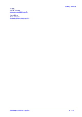 Mailing - ABRADE
Você S.A
Letícia Colombini
releases.vocesa@abril.com.br
Voz do Bairro
Oscar Eustachio
vozdobairro@vozdobairro.com.br
Assessoria de Imprensa – ABRADE 70 / 85
 