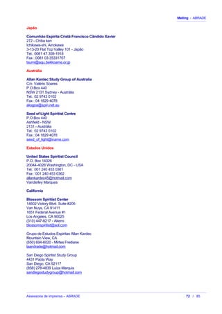 Mailing - ABRADE
Japão
Comunhão Espírita Cristã Francisco Cândido Xavier
272 - Chiba ken
Ichikawa-shi, Ainokawa
3-13-20 Flat Top Valley 101 - Japão
Tel.: 0081 47 359-1918
Fax : 0081 03 35331707
tsumi@aqu.bekkoame.or.jp
Austrália
Allan Kardec Study Group of Australia
C/o. Valério Soares
P.O.Box 440
NSW 2131 Sydney - Austrália
Tel.: 02 9743 0102
Fax : 04 1829 4078
aksgoa@spin.net.au
Seed of Light Spiritist Centre
P.O.Box 440
Ashfield - NSW
2131 - Austrália
Tel.: 02 9743 0102
Fax : 04 1829 4078
seed_of_light@iname.com
Estados Unidos
United States Spiritist Council
P.O. Box 14026
20044-4026 Washington, DC - USA
Tel.: 001 240 453 0361
Fax : 001 240 453 0362
allankardec45@hotmail.com
Vanderley Marques
California
Blossom Spiritist Center
14602 Victory Blvd. Suite #205
Van Nuys, CA 91411
1651 Federal Avenue #1
Los Angeles, CA 90025
(310) 447-8217 - Akemi
blossomspiritist@aol.com
Grupo de Estudos Espiritas Allan Kardec
Mountain View, CA
(650) 694-6020 - Mirtes Frediane
laandrade@hotmail.com
San Diego Spiritist Study Group
4431 Paola Way
San Diego, CA 92117
(858) 278-4839 Luiza Marquis
sandiegostudygroup@hotmail.com
Assessoria de Imprensa – ABRADE 72 / 85
 
