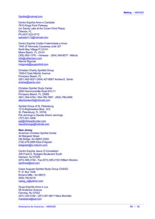 Mailing - ABRADE
Spiritist@hotmail.com
Centro Espirita Amor e Caridade
7810 Kings Point Parkway
(on Sandy Lake at the Crown Point Plaza)
Orlando, FL
Ph:(407) 522-0715
salvador113@hotmail.com
Centro Espírita Cristão Fraternidade e Amor
1440 JF Kennedy Causeway suite 321
North Bay Village Fl 33141
Miami Beach, FL 33141
(305) 993-1378 – Vanessa - (954) 349-8577 - Márcia
info@cafamiami.com
Marcia Rigonati
mrigonati@supportintl.com
Christian Charity Spirititst Group
1500-C East Atlantic Avenue
Pompano Beach, FL
(561) 482-0021/ (954) 427-8067 Andrea E. Santo
andrea@santo.com
Christian Spiritist Study Center
2600 Hammondville Road #10,11
Pompano Beach, FL 33069
(561) 364-4764 / 954-785-7897 - (954) 786-0485
allankardec45@hotmail.com
Spiritist Group of St. Petersburg
1212 Brightwaters Blvd., N.E.
St. Petersburg, FL 33704
Pat Jennings e Claudia Strano Jennings
(727) 821-3408
pat@cfoheadhunter.com
claustranings@hotmail.com
New Jersey
American Christian Spiritist Center
44 Margaret Street
Old Bridge, NJ 08857-2559
(732) 679-2895 Elza D’Agosto
edagosto@ix.netcom.com
Centro Espírita Jesus O Consolador
305 Frank E. Rodgers Boulevard South
Harrison, NJ 07029
(973) 485-3192 - Fax:(973) 485-2193 William Moreira
spiritnew@aol.com
Cesar Augusto Spiritist Study Group CASSG
P. O. Box 1448
Browns Mills - NJ 08015
(609) 760-6218
cassg_nj@yahoo.com
Grupo Espírita Amor e Luz
58 Anderson Avenue
Fairview, NJ 07022
(201) 325-0182 - (201) 941-8811 Mara Brandão
marabaina@aol.com
Assessoria de Imprensa – ABRADE 74 / 85
 