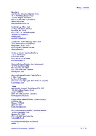 Mailing - ABRADE
New York
Allan Kardec Educational Spiritist Center
40-16 74th Street, Second Floor
Jackson Heights, NY 11370
(718) 639-3041 or (718) 429-6626
Norma Guimaraes
akscenter@akscenter.net
Spiritist Group of New York
21 West 39th Street, 6th Floor
New York, NY 10018
(212) 828-7336 Jussara Korngold
JKORNGOLD@aol.com
Antonio Leite
ALeite3210@aol.com
Allan Kardec Doctrinal Society of New York
30-03 38th Avenue, Second Floor
Long Island City, NY 11101
(718) 482-9623 Marives Toscano
akdsny@aol.com
Centro de Estudos Espíritas Boa Nova
112-33 38th Avenue
Corona, NY 11368
(718) 565-5612 Katy Meira
katymeira@aol.com
Grupo de Estudos Espiritas Joanna de Angelis
75 White Oak Street, #5C
New Rochelle, NY 10801
(914) 654-9106 Clara Schemes
star54@msn.com
Grupo de Estudos Espiritas Paulo de Tarso
9 Dillon Road
Larchmont, NY 10538
(914) 633-5142 or (914)235-8042 Jucilei de Carvalho
ruskipep@cs.com
Texas
Allan Kardec University Study Group SOC # 32
100-C West Dean Keeton Street
Austin, TX 78712
(512) 454-8385 Alexandre Gonçalves
kardec@www.utexas.edu
Center of Psychological Studies - Love and Charity
2400 Live Oak
Mission, TX 78572
(210) 584-0594
FelxKardec@aol.com
Grupo de Estudos da Doutrina Espírita de Houston
14019 Somersworth Drive
Houston, TX 77041
(713) 849-9225 Waleria Landry
waleria@flash.net
Grupo de Estudos Espirito de Verdade
Dallas, TX
Assessoria de Imprensa – ABRADE 75 / 85
 