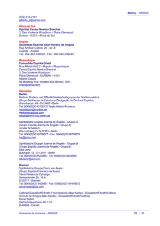 Mailing - ABRADE
(972) 414-2161
gilberta_s@yahoo.com
África do Sul
Spiritist Center Newton Boechat
3, Deo Vvolente Woodburn - Place Glenwood
Durban - 4.001 - África do Sul
Angola
Sociedade Espírita Allan Kardec de Angola
Rua Amilcar Cabral, 29 - 4o. B
Luanda - Angola
Tel.: 002-442-334030 - Fax : 002-442-336240
Moçambique
Comunhão Espírita Cristã
Rua Alfredo Keil, 2 - Maputo - Moçambique
Centro Espírita Newton Boechat
3, Deo Vvolente Woodburn
Place Glenwood - DURBAN - 4.001
Alberto Casais
89 Mowbray Ave, Western Ext, Benoni, 1501,
order@iafrica.com
Alemanha
Berlim
Berliner Studien- und Öffentlichkeitsarbeitsgruppe der Spiritismuslehre
(Grupo Berlinense de Estudos e Divulgação da Doutrina Espírita)
Wahnfriedstr. 49 - D-13465 - Berlin
Tel: 0049(0)30 40105131 Nayla Hettich-Fonseca
hschaldach@t-online.de
Hetfonseca@aol.com
rafael@bmt4.kf.tu-berlin.de
Spiritistische Gruppe Joanna de Ângelis - Gruppe A
(Grupo Espírita Joanna de Ângelis - Grupo A)
Jocélia Schaldach
Wermuthweg 2 - D-12353 - Berlin
Tel: 0049(0)30 66709077 - Fax: 0049(0)30 66709079
iza@juhuu.net
Spiritistische Gruppe Joanna de Ângelis - Gruppe B
(Grupo Espírita Joanna de Ângelis - Grupo B)
Elke Lenz
Büsingstr. 12 - D-12161 - Berlin
Tel: 0049(0)30 8523968 - Tel: 0049(0)30 8523968
elkelenz@aol.com
Bremen
Spiritistische Gruppe Franz von Assisi
(Grupo Espírita Francisco de Assis)
Vânia Pereira de Camargo
Swinemünder Str. 16 A
D-28717 - Bremen
Tel: 0049(0)421 642989 - Fax: 0049(0)421 64440672
decamargo@aol.com
Colônia/Düsseldorf/Erkrath/ Freundeskreis Allan Kardec - Düsseldorf/Erkrath/Colônia
(Círculo de Amigos Allan Kardec - Düsseldorf/Erkrath/Colônia)
Henie Seifert
Gerhart-Hauptmann-Str 11-F
D-40699 - Erkrath
Assessoria de Imprensa – ABRADE 76 / 85
 