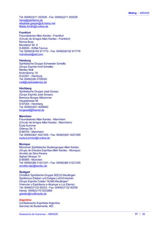Mailing - ABRADE
Tel: 0049(0)211 252526 - Fax: 0049(0)211 252526
henia@spiritismo.de
elisabete.gaspar@ob.kamp.net
Marlis.Smith@t-online.de
Frankfurt
Freundeskreis Allan Kardec - Frankfurt
(Círculo de Amigos Allan Kardec - Frankfurt)
Norma Buss
Munsterer Str. 6
D-65830 - Kriftel-Taunus
Tel: 0049(0)6192 911772 - Fax: 0049(0)6192 911776
manobuss@aol.com
Hamburg
Spiritistische Gruppe Schwester Scheilla
(Grupo Espírita Irmã Scheilla)
Mariley Stoll
Krohnskamp 1A
D-22301 - Hamburg
Tel: 0049(0)40 2705020
mail@ciadostalentos.de
Höchberg
Spiritistische Gruppe José Grosso
(Grupo Espírita José Grosso)
Berenice Borges Althammer
Hauptstrasse 48
D-97204 - Höchberg
Tel: 0049(0)931 4049942
borgesalt@freenet.de
Mannhein
Freundeskreis Allan Kardec - Mannheim
(Círculo de Amigos Allan Kardec - Mannheim)
Euda Kummer
Ortenau Str. 5
D-68163 - Mannheim
Tel: 0049(0)621 8321509 - Fax: 0049(0)621 8321509
euda.kummer@t-online.de
Munique
Münchner Spiritistische Studiengruppe Allan Kardec
(Grupo de Estudos Espíritas Allan Kardec - Munique)
Arnoldo da Silva Pereira
Sighart Strasse 10
D-80995 - München
Tel: 0049(0)89 31221241 - Fax: 0049(0)89 31221245
arnoldo-dsp@kardec.de
Stuttgart
Christlich Spiritistiche Gruppe SEELE-Reutlingen
Spiritismus Erleben und Ewiges Licht Erreichen
(Grupo Espírita Cristão "ALMA-Reutlingen"
Vivenciar o Espiritismo e Alcançar a Luz Eterna)
Tel: 0049(0)7122 82253 - Fax: 0049(0)7122 82258
Handy: 0049(0)170 5233885
gekeler@multimedia.de
Argentina
Confederación Espiritista Argentina
Sanchez de Bustamante, 463
Assessoria de Imprensa – ABRADE 77 / 85
 