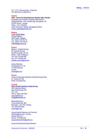 Mailing - ABRADE
C.P. 1173 - Buenos Aires - Argentina
Tel: 862-6314 or 4862-6314
Áustria
VAK - Verein für Espiritistische Studien Allan Kardec
Sociedade para Estudos Espíritas Allan Kardec
Spengerstrasse, 10/3, entrada pela Jahngasse, 28
A1050 Vienna - Austria
tel/fax. +43-1-5442453
Josef Jackulack / Rejane Spiegelberg Planer
vienna_kardec@hotmail.com
Bélgica
Union Spirite Belge
43 Rue Maghin
4000 Liege - Bélgica
Tel.: 0032 4 227 60 76
Fax : 0032 4 227 60 76
USB.BE@euronet.be
Rússia
Belarus - Spiritist Groups
Mr. Spartak Severin
Shishkina street, 26-179
Minsk -- 220118 Belarus
Tel: 375-172-638.498
fax: 375-172-648.182
spartak_severin@usa.net
Andrei Melnikov
Koshtojantsa 27, 28
117454 Moscow
Russia
andrei@rhi.hi.is
Bolívia
Centro de Estudios Espíritas Amalia Domingo Soler
Av. Ayacucho 492
Norte -Cochabamba
Canadá
Allan Kardec Spiritism Study Group
320 Columbia Street
New Westminster, BC
V3L 1A6
Phone: (604) 435-0357
www.spiritism.ca
info@allankardec.ca
Miguel Bertolucci
5 Lisa Street Apt. 909
Brampton - L6T 4T4- Ontario
Tel.: 905 450 5543
pmlima@io.org
Grupo Espírita Repouso do Caminho
249 Gladstone Ave. Toronto,
Ontario M6J 3L7
Phone: 416.588.3451
repousodocaminho@yahoo.ca
Grupo de Estudos Espiritas Bezerra
Assessoria de Imprensa – ABRADE 78 / 85
 