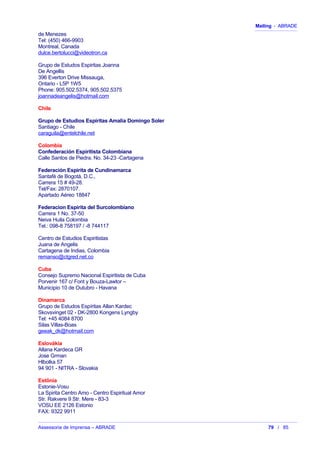 Mailing - ABRADE
de Menezes
Tel: (450) 466-9903
Montreal, Canada
dulce.bertolucci@videotron.ca
Grupo de Estudos Espiritas Joanna
De Angellis
396 Everton Drive Missauga,
Ontario - L5P 1W5
Phone: 905.502.5374, 905.502.5375
joannadeangelis@hotmail.com
Chile
Grupo de Estudios Espíritas Amalia Domingo Soler
Santiago - Chile
caraguila@entelchile.net
Colombia
Confederación Espiritista Colombiana
Calle Santos de Piedra. No. 34-23 -Cartagena
Federación Espiríta de Cundinamarca
Santafé de Bogotá, D.C.,
Carrera 15 # 49-28.
Tel/Fax: 2870107.
Apartado Aéreo 18847
Federacion Espirita del Surcolombiano
Carrera 1 No. 37-50
Neiva Huila Colombia
Tel.: 098-8 758197 / -8 744117
Centro de Estudios Espiritistas
Juana de Angelis
Cartagena de Indias, Colombia
remanso@ctgred.net.co
Cuba
Consejo Supremo Nacional Espiritista de Cuba
Porvenir 167 c/ Font y Bouza-Lawtor –
Municipio 10 de Outubro - Havana
Dinamarca
Grupo de Estudos Espíritas Allan Kardec
Skovsvinget 02 - DK-2800 Kongens Lyngby
Tel: +45 4084 8700
Silas Villas-Boas
geeak_dk@hotmail.com
Eslovákia
Allana Kardeca GR
Jose Grman
Hlbolka 57
94 901 - NITRA - Slovakia
Estônia
Estonie-Vosu
La Spirita Centro Amo - Centro Espiritual Amor
Str. Rakvere 9 Str. Mere - 83-3
VOSU EE 2126 Estonio
FAX: 9322 9911
Assessoria de Imprensa – ABRADE 79 / 85
 