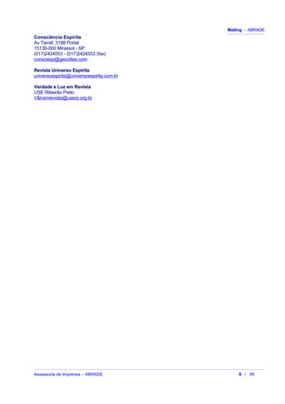 Mailing - ABRADE
Consciência Espírita
Av Tarraf, 3188 Portal
15130-000 Mirassol - SP
(017)2424553 - (017)2424553 (fax)
consciesp@geocities.com
Revista Universo Espírita
universoespirita@universoespirita.com.br
Verdade e Luz em Revista
USE Ribeirão Preto
V&l-emrevista@userp.org.br
Assessoria de Imprensa – ABRADE 8 / 85
 