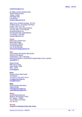 Mailing - ABRADE
publiolentulus@aol.com
Sir William Crookes Spiritist Society
Flat B-6 Dalebury Road
Tooting - London
(020)-8682-7935
Luis del Nero
luisdelnero@onetel.net.uk
British Union of Spiritist Societies - B.U.S.S.
25 Blythe House – Kennington Park Road
London - SE11 5TX - UK
President: Mrs. Edna Ferreira Galman
Tel / Fax: 0044 + 01737.789.406
EdnaGalman@ aol.com
First Secretary: Mrs. Angela Masuko
Tel: 004420 + 7582.4481
busssecre@cwcom.net
Irlanda
Eliana Kraut e Martin Kraut
Black Water Bridge
County Kerry- Kilarney
Tel: 00 353 648 2014
Fax: 00 353 648 2064
blackwaterbridge@iegateway.net
Itália
Centro Italiano Studi Spiritici Allan Kardec
Domenico Romagnolo
Via Brocherel, 1 S/2 11100 Aosta
0039-(0)165-903487 or (0)165-235370 (speaks italian, french, spanish)
saser@libero.it
Regina Zanella
Milan (home study)
Case Postale: 15065
Milan - 20148
mzanella@tin.it
Roma
Gruppo di Roma Allan Kardec
Tina Paternò
Tel. 06 24 11 635 / 06 81 76 211
roma@spiritismoitalia.org
tinapt@tiscalinet.it
Milão
Gruppo Sentieri dello Spirito
Regina Zanella
milano@spiritismoitalia.org
sentieridellospirito@infinito.it
México
Central Espírita Mexicana
Mistérios, 624 Apartado 75-503
D.F.- Mexico – 073000
Tel: 537 8841 or 537-0465
Fax: 537 515
Noruega
Gruppen for Spiritistiske Studier Allan Kardec
Assessoria de Imprensa – ABRADE 82 / 85
 
