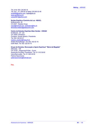 Mailing - ABRADE
Tel. privé: 052- 242 86 18
Tél. prof. : 01- 206 90 32 Natel: 078 805 83 48
smaia99@yahoo.com, reyter@vtx.ch
www.spiritismus.ch
ucess2001@yahoo.com
Nucleo Espírita a Caminho da Luz - NEACL
Mullheimerstr. 49
CH-4057 - Basileia Suiça
neacl@hotmail.com, andreabm@fmi.ch
fernanda.wieland@datacomm.com
Centro de Estudos Espíritas Allan Kardec - CEEAK
Endlikerstr., 25 - UG
CH- 8400- Winterthur
Contatos: Gorete Newton, Presidente
Tel. 052- 242 82 47
newton_newton@freesurf.ch
Walda Stückelberger, Tel. 052- 242 02 16
Edith Marti, Tel. 052- 222 00 16
Grupo de Estudos, Renovação e Apoio Espiritual " Maria de Magdala"
Althardstr., 146
CH- 8105- - Regensdorf-Watt – Zurich
Aparecida Ponzetta, Presidente - Tel. 01- 915 59 60
Ivana Bammatter, Tel. 01- 825 49 50
Patricia Nascimento
patienascimento@hotmail.com
Fim.
Assessoria de Imprensa – ABRADE 85 / 85
 