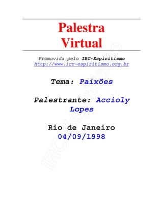 IRC-Espiritismo
Palestra
Virtual
Promovida pelo IRC-Espiritismo
http://www.irc-espiritismo.org.br
Tema: Paixões
Palestrante: Accioly
Lopes
Rio de Janeiro
04/09/1998
 