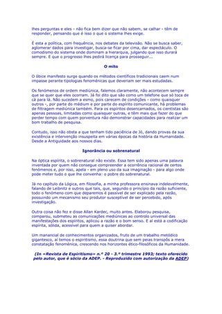 lhes perguntas e eles - não fica bem dizer que não sabem, se calhar - têm de
responder, pensando que é isso o que o sistema lhes exige.
É esta a política, com frequência, nos debates da televisão. Não se busca saber,
aglomerar dados para investigar, busca-se ficar por cima, dar espectáculo. O
comodismo do sistema onde dominam a hierarquia, julgando que isso durará
sempre. E que o progresso lhes pedirá licença para prosseguir...
O mito
O óbice manifesto surge quando os métodos científicos tradicionais caem num
impasse perante tipologias fenoménicas que deveriam ser mais estudadas.
Os fenómenos de ordem mediúnica, falemos claramente, não acontecem sempre
que se quer que eles ocorram. Já foi dito que são como um telefone que só toca de
cá para lá. Não sucedem a esmo, pois carecem de condições - como quaisquer
outros -, por parte do médium e por parte do espírito comunicante, há problemas
de filtragem mediúnica também. Para os espíritos desencarnados, os cientistas são
apenas pessoas, limitadas como quaisquer outras, e têm mais que fazer do que
perder tempo com quem porventura não demonstrar capacidades para realizar um
bom trabalho de pesquisa.
Contudo, isso não obsta a que tenham tido paciência de Jó, dando provas da sua
existência e intervenção insuspeita em várias épocas da história da Humanidade.
Desde a Antiguidade aos nossos dias.
Ignorância ou sobrenatural
Na óptica espírita, o sobrenatural não existe. Essa tem sido apenas uma palavra
inventada por quem não consegue compreender a ocorrência racional de certos
fenómenos e, por isso, apela - em pleno uso da sua imaginação - para algo onde
pode meter tudo o que lhe convenha: o pobre do sobrenatural.
Já no capítulo da Lógica, em filosofia, a minha professora ensinava indelevelmente,
falando de Leibnitz e outros que tais, que, segundo o princípio da razão suficiente,
todo o fenómeno com que deparemos é passível de ser explicado pela razão,
possuindo um mecanismo seu produtor susceptível de ser percebido, após
investigação.
Outra coisa não fez e disse Allan Kardec, muito antes. Elaborou pesquisa,
comparou, submeteu as comunicações mediúnicas ao controlo universal das
manifestações dos espíritos, aplicou a razão e o bom senso. E aí está a codificação
espírita, sólida, acessível para quem a quiser abordar.
Um manancial de conhecimentos organizados, fruto de um trabalho metódico
gigantesco, aí temos o espiritismo, essa doutrina que sem peias transpôs a mera
constatação fenoménica, crescendo nos horizontes ético-filosóficos da Humanidade.
(In «Revista de Espiritismo» n.º 20 - 3.º trimestre 1993; texto oferecido
pelo autor, que é sócio da ADEP. - Reproduzido com autorização da ADEP)
 