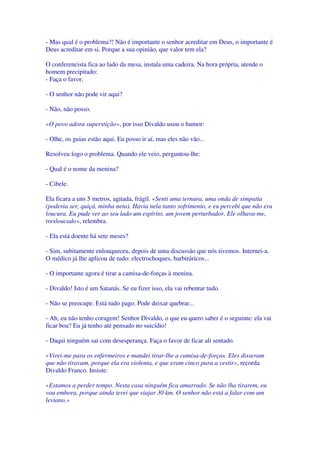 - Mas qual é o problema?! Não é importante o senhor acreditar em Deus, o importante é
Deus acreditar em si. Porque a sua opinião, que valor tem ela?
O conferencista fica ao lado da mesa, instala uma cadeira. Na hora própria, atende o
homem precipitado:
- Faça o favor.
- O senhor não pode vir aqui?
- Não, não posso.
«O povo adora superstição», por isso Divaldo usou o humor:
- Olhe, os guias estão aqui. Eu posso ir aí, mas eles não vão...
Resolveu logo o problema. Quando ele veio, perguntou-lhe:
- Qual é o nome da menina?
- Cibele.
Ela ficara a uns 5 metros, agitada, frágil. «Senti uma ternura, uma onda de simpatia
(poderia ser, quiçá, minha neta). Havia nela tanto sofrimento, e eu percebi que não era
loucura. Eu pude ver ao seu lado um espírito, um jovem perturbador. Ele olhava-me,
tresloucado», relembra.
- Ela está doente há sete meses?
- Sim, subitamente enlouqueceu, depois de uma discussão que nós tivemos. Internei-a.
O médico já lhe aplicou de tudo: electrochoques, barbitúricos...
- O importante agora é tirar a camisa-de-forças à menina.
- Divaldo! Isto é um Satanás. Se eu fizer isso, ela vai rebentar tudo.
- Não se preocupe. Está tudo pago. Pode deixar quebrar...
- Ah, eu não tenho coragem! Senhor Divaldo, o que eu quero saber é o seguinte: ela vai
ficar boa? Eu já tenho até pensado no suicídio!
- Daqui ninguém sai com desesperança. Faça o favor de ficar ali sentado.
«Virei-me para os enfermeiros e mandei tirar-lhe a camisa-de-forças. Eles disseram
que não tiravam, porque ela era violenta, e que eram cinco para a vestir», recorda
Divaldo Franco. Insiste:
«Estamos a perder tempo. Nesta casa ninguém fica amarrado. Se não lha tirarem, eu
vou embora, porque ainda terei que viajar 30 km. O senhor não está a falar com um
leviano.»
 