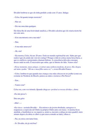 Divaldo lembrou-se que ele tinha perdido a mãe com 13 anos. Indaga:
- Celso, há quanto tempo morreste?
- Não sei.
- Diz-me uma data qualquer.
Ele falou-lhe de uma festividade natalícia, e Divaldo calculou que ele estaria morto há
uns sete anos.
- Já te encontraste com a tua mãe?
- Não.
- A tua mãe amava-te?
- Ah, sim!
- Ela morreu, Celso, há uns 20 anos. Estás no mundo espiritual há sete. Sabes por que
razão é que ela ainda não veio ter contigo? Porque o ódio te coloca numa faixa baixa, a
que os católicos e protestantes chamam Inferno. A consciência dela não consegue
descer onde tu estás. É necessário que subas, que te libertes do ódio. Vamos orar?
«Nesse momento, meus amigos, vi entrar uma senhora modesta, do povo. Ela chegou
até mim e pediu: “Dê-me o meu filho outra vez”», evoca Divaldo Franco.
- Celso, lembras-te que quando eras criança a tua mãe colocava-te no joelho (como era
costume no Nordeste do Brasil), juntava as mãos e recitava o Pai Nosso?
- Sim...
- Vamos orar?
Celso ora, com voz trémula. Quando chega ao «perdoai as nossas dívidas», chora:
«Eu não posso!»
Deu um grito:
«Mãe!...»
«Eu vira-a - assinala Divaldo - . Ela retirou-o da jovem obsidiada, carregou-o e
reapareceu a expressão de Cibele na própria Cibele antes em transe. A menina ficou
aturdida, a bambolear-se; eu segurei-a, sentei-a, encostei a cabeça no meu quadril; meio
minuto depois ela abriu os olhos (o pai estava sentado ao lado); olhou-o:
- Pai, eu estou com tanta fome.
- Sr. Divaldo, ela já está boa?
 