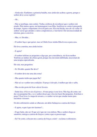- Ainda não. Ganhámos a primeira batalha, mas ainda não acabou a guerra, porque o
senhor deve a esse espírito!
- Ah...
- Não se justifique, meu senhor. Tenha a nobreza de reconhecer que o senhor está
errado. Pelo menos agora, em homenagem à sua filha. Justificar-se a mim é pura perda
de tempo. Agora o importante é levá-la para casa. Ela está lúcida, mas ele vai voltar. O
senhor vai ter que atender a vários compromissos, é inevitável. Ele terá necessidade de
retornar, para o convívio.
- Mas, sr. Divaldo...
- O senhor faça o que quiser, mas se Cibele fosse minha filha levava-a para casa.
Ele leva a menina, mas ainda insiste:
- E agora?
- O senhor telefone ao psiquiatra e diga que, por coincidência, ela ficou melhor.
Telefone ao médico de clínica geral, porque ela está muito debilitada, necessitará de
uma terapia especializada.
Ele saía, mas perguntou:
- Sr. Divaldo, quanto lhe devo?
- O senhor deve-me uma alta soma!
- Mas quanto tenho que pagar-lhe?
- Não sei se o senhor tem condições. O preço é elevado, é melhor que não o saiba.
- Mas eu não gosto de ficar a dever favores.
- Então leia «O Livro dos Espíritos». O meu preço é este livro. Não faça de conta: um
dia vou perguntar-lhe, e se o senhor disser que o leu irei fazer-lhe perguntas. Está bem o
preço? Esse livro é o mapa do tesouro, e o senhor vai ter que estudar muito para
encontrar o tesouro.
Os dois enfermeiros ainda se olhavam, um deles balançava a camisa-de-forças:
- E agora, o que é que nós fazemos?...
- O que farão, não sei. O que sei é que me vou embora. Mas o senhor chega ao
sanatório, entrega a camisa-de-forças e conta o que se passou aqui.
- Eu? Se conto, colocam-me a camisa-de-forças a mim! - exclama o enfermeiro.
 