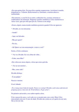 «Era uma quinta-feira. Na terça-feira seguinte reapareceram. Assistiram à reunião,
despediram-se. Voltaram. Relacionaram-se. Entretanto, a menina educou a
mediunidade.
«Ela namorou, o casal foi lá ao centro, conhecêmo-los, casaram, tornaram-se
colaboradores da instituição. Nalgumas reuniões mediúnicas, Celso manifestou-se
várias vezes, quer por mim quer por ela. Tornou-se um amigo.
«Estava, depois, numa reunião mediúnica posterior quando Celso me apareceu:
“- Divaldo, eu vou reencarnar.
- Aonde?
- Aqui, em Salvador.
- Mas por quem?
- Por ela...
- Ah! Quero ver esta reencarnação: o neto e o avô!”
Sorriu, e Celso continuou:
“- Vai ver, Divaldo. Eu vou cobrar do velho...
- Cobre, meu filho!”
«Ela voltou uns meses depois, e disse que estava grávida.
“- Vai ser um menino!...
- Mas, como sabe?
Divaldo disfarça:
- É um palpite.”
Nasceu o menino.
O avô, babado:
«É a criança mais linda do mundo. Parece-se comigo! Divaldo, eu fiz uma caderneta de
poupança para o meu neto de 10 mil dólares. O que acha?»
No primeiro aniversário, esse senhor repetiu a dose.
Com o passar dos anos, o avô cada vez se encanta mais com o neto. Hoje, Celso
reencarnado está com 12 anos de idade. Divaldo não contou ao avô quem era este neto.
São as leis da vida.
 