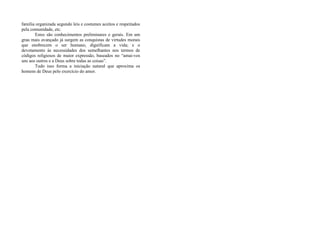 família organizada segundo leis e costumes aceitos e respeitados
pela comunidade, etc.
Estes são conhecimentos preliminares e gerais. Em um
grau mais avançado já surgem as conquistas de virtudes morais
que enobrecem o ser humano, dignificam a vida; e o
devotamento às necessidades dos semelhantes nos termos de
códigos religiosos de maior expressão, baseados no “amai-vos
uns aos outros e a Deus sobre todas as coisas”.
Tudo isso forma a iniciação natural que aproxima os
homens de Deus pelo exercício do amor.
 