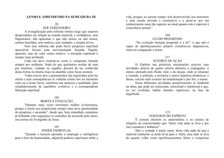 LENDO E APRENDENDO NA SEMEADURA III
20
SER VERDADEIRO
A evangelização pela reforma íntima exige que sejamos
desprendidos em relação ao mundo material, e verdadeiros, sem
fingimentos; não aparentar o que não somos ou não temos;
sermos humildes, sem malícia, sem vaidades, e sempre ativos.
Sem essa reforma não pode haver progresso espiritual
apreciável; haverá uma movimentação forçada, fingida,
aparente, mas de valor muito relativo: a iniciação espiritual é
sempre mais profunda.
Cada um deve mostrar-se como é, conquanto lutando
sempre por melhorar. Nada do que queiramos ocultar de mau
por interesse, vaidade ou orgulho, deixará de ser conhecido
duma forma ou doutra, hoje ou amanhã, como Jesus ensinou.
Todos nossos atos e pensamentos são registrados pela luz
etérea e suas conseqüências se voltarão contra nós no momento
certo ou a nosso favor, conforme sua natureza e qualidade, para
restabelecimento de equilíbrio evolutivo e a correspondente
liberação espiritual.
102
MORTE E EVOLUÇÃO
“Quantas mais vezes morremos melhor evoluiremos,
porque a morte nos proporciona sempre uma nova oportunidade
de progresso e ascensão”, desde que, bem entendido, estejamos
já trilhando com segurança os caminhos da ascensão pelo amor,
nos termos do Evangelho de Jesus.
103
PODER ESPIRITUAL
“Quando o homem aprender a empregar a inteligência
para o bem da humanidade, adquirirá poderes espirituais sobre a
vida, porque, ao mesmo tempo, terá desenvolvido seu animismo
a uma escala elevada e construtiva e a guiar-se por um
conhecimento inato tão superior ao atual quanto este é superior à
consciência animal.”
104
LEI DO PROGRESSO
“Na evolução humana progredir é a lei”; o que não é
capaz de aperfeiçoamento próprio cristaliza-se, degenera-se,
entra em estagnação e morte.
117
SETORES DE AÇÃO
O Espírito nas primeiras encarnações exerceu suas
atividades através de quatro setores distintos e conjugados: o
etéreo, animado pelo fluido vital; o do desejo, onde se situaram
a vontade, a ambição, a memória e outros impulsos dinâmicos; o
denso, veículo mais exterior da manifestação e por fim, a mente.
Essas diferentes atividades posteriormente se fundiram
na alma, que pode ser consciente, emocional e intelectual e que,
no ser evoluído, habita mundos superiores, na fase da
angelitude.
119
TESOUROS DO ESPÍRITO
É comum dizerem os materialistas e os crentes de
religiões de exterioridades que “desta vida nada se leva e por
isso comamos e bebamos”.
Mas a verdade é muito outra: desta vida nada do que é
material realmente se pode levar para o Além, mas tudo se leva
do quanto valha como aperfeiçoamentos feitos e conquistas
 